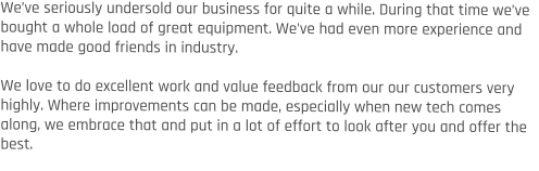 We’ve seriously undersold our business for quite a while. During that time we’ve bought a whole load of great equipment. We’ve had even more experience and have made good friends in industry.  We love to do excellent work and value feedback from our our customers very highly. Where improvements can be made, especially when new tech comes along, we embrace that and put in a lot of effort to look after you and offer the best.
